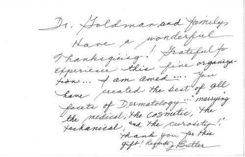 Thank you card for Dr. Mitchel Goldman Dr. Goldman and family, Have a wonderful Thanksgiving! Grateful to experience this fine organization… I am awed… You have created the best of all facets of Dermatology… 'marrying' the medical, the cosmetic, the technical, and the curiosity! Thank you for this gift! Regards, J. Butler