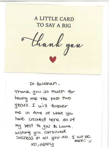 Thank you card for Dr. Mitchel Goldman 'A little card to say a big thank you. Dr Goldman, Thank you so much for having me the past two years. I will forever be in awe of what you have created here. All of my best to you & Laura. Wishing you continued success in all you do. I will be back! :) XO, Abby'
