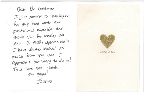 Thank you card for Dr. Mitchel Goldman 'Grateful. Dear Dr Goldman, I just wanted to thank you for your kind words and professional expertise. And thank you for sending the pics. I really appreciate it. I have always learned so much from you and I appreciate continuing to do so! Take care and thank you again! Joanna'