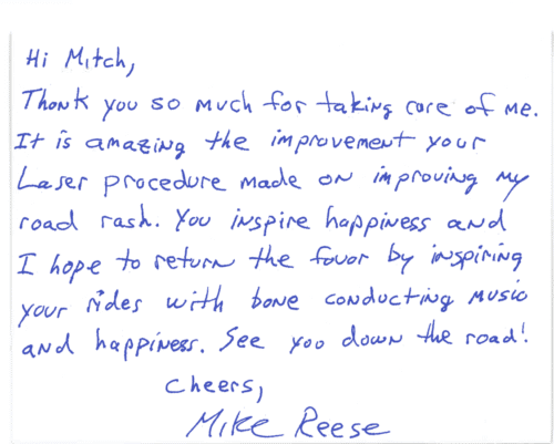 Thank you card for Dr. Mitchel Goldman 'Hi Mitch, Thank you so much for taking care of me. It is amazing the improvement your laser procedure made on improving my road rash. You inspire happiness and I hope to return the favor by inspiring your rides with bone conducting music and happiness. See you down the road! Cheers, Mike Reese'