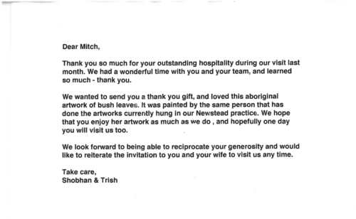 Thank you card for Dr. Mitchel Goldman 'Dear Mitch, Thank you so much for your outstanding hospitality during our visit last month. We had a wonderful time with you and your team, and learned so much - thank you. We wanted to send you a thank you gift, and loved this aboriginal artwork of bush leaves. It was painted by the same person that has done the artworks currently hung in our Newstead practice. We hope that you enjoy her artwork as much as we do, and hopefully one day you will visit us too. We look forward to being able to reciprocate your generosity and would like to reiterate the invitation to you and your wife to visit us any time. Take care, Shobhan & Trish'