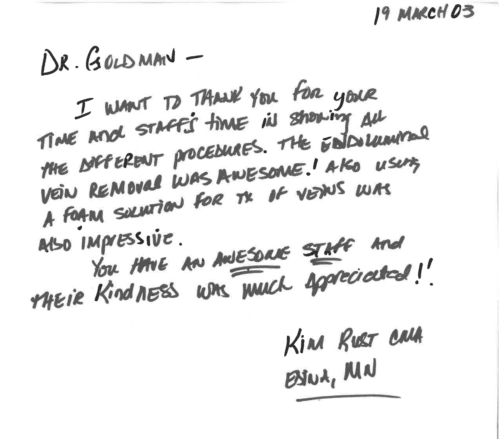Thank you card for Dr. Mitchel Goldman '19 March 03. Dr. Goldman - I want to thank you for your time and staff's time in showing all the different procedures. The endoluminal vein removal was awesome! Also using a foam solution for tx of veins was also impressive. You have an awesome staff and their kindness was much appreciated! Kim Rust CMA, Edina, MN'