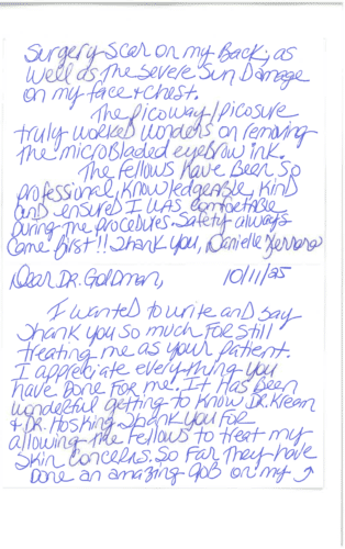 Thank you card for Dr. Mitchel Goldman 'Dear Dr. Goldman, 10/11/25. I wanted to write and say thank you so much for still treating me as your patient. I appreciate everything you have done for me. It has been wonderful getting to know Dr. Kream & Dr. Hosking. Thank you for allowing the fellows to treat my skin concerns. So far they have done an amazing job on my surgery scar on my back, as well as the severe sun damage on my face & chest. The PicoWay/PicoSure truly worked wonders on removing the microbladed eyebrow ink. The fellows have been so professional, knowledgeable, kind and ensured I was comfortable during the procedures. Safety always came first!! Thank you, Danielle Ferraro'