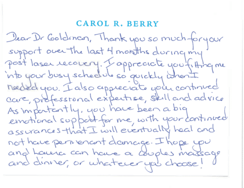 clderm-thank-you-card-for-dr-mitchel-goldman-7.png here Thank you card for Dr. Mitchel Goldman 'Dear Dr Goldman, Thank you so much for your support over the last 4 months during my post laser recovery. I appreciate you fitting me into your busy schedule so quickly when I needed you. I also appreciate your continued care, professional expertise, skill and advice. As importantly, you have been a big emotional support for me, with your continued assurances that I will eventually heal and not have permanent damage. I hope you and Laura can have a couples massage and dinner, or whatever you choose!'
