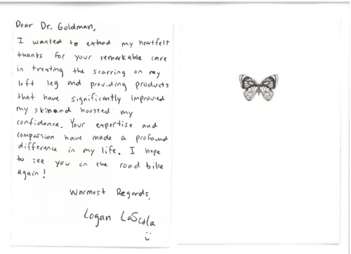 Thank you card for Dr. Mitchel Goldman 'Dear Dr. Goldman, I wanted to extend my heartfelt thanks for your remarkable care in treating the scarring on my left leg and providing products that have significantly improved my skin and boosted my confidence. Your expertise and compassion have made a profound difference in my life. I hope to see you on the road bike again! Warmest Regards, Logan LaScola :)'