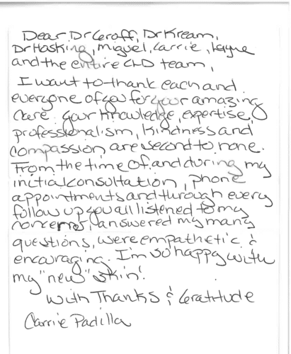 Thank you card for Dr. William Groff 'Dear Dr Groff, Dr Kream, Dr Hosking, Miguel, Carrie, Layne and the entire CLD team, I want to thank each and everyone of you for your amazing care. Your knowledge, expertise, professionalism, kindness and compassion are second to none. From the time of and during my initial consultation, phone appointments and through every follow up you all listened to my concerns, answered my many questions, were empathetic & encouraging. I'm so happy with my 